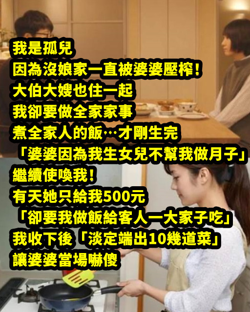 我是孤兒，因為沒娘家一直被婆婆壓榨！大伯大嫂也住一起我卻要做全家家事、煮全家人的飯…才剛生完「婆婆因為我生女兒不幫我做月子」繼續使喚我！ 有天她只給我500元「卻要我做飯給客人一大家子吃」，我收下後「淡定端出10幾道菜」讓婆婆當場嚇傻
